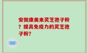 安微康美来灵芝孢子粉？提高免疫力的灵芝孢子粉？
