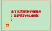 吃了三灵芝孢子粉腰疼？是否真的有益健康？？