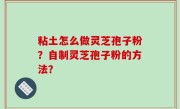 粘土怎么做灵芝孢子粉？自制灵芝孢子粉的方法？