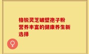 格锐灵芝破壁孢子粉 营养丰富的健康养生新选择