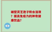 破壁灵芝孢子粉水溶液？提高免疫力的神奇健康饮品？