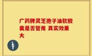 广药牌灵芝孢子油软胶囊是否管用 真实效果大