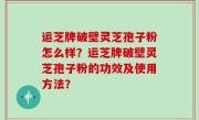 运芝牌破壁灵芝孢子粉怎么样？运芝牌破壁灵芝孢子粉的功效及使用方法？