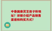 中泰国康灵芝孢子粉地址？详细介绍产品销售渠道和购买方式？