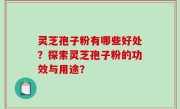 灵芝孢子粉有哪些好处？探索灵芝孢子粉的功效与用途？