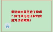 煲汤能吃灵芝孢子粉吗？探讨灵芝孢子粉的食用方法和效果？