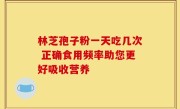 林芝孢子粉一天吃几次 正确食用频率助您更好吸收营养