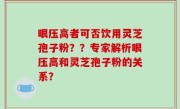 眼压高者可否饮用灵芝孢子粉？？专家解析眼压高和灵芝孢子粉的关系？