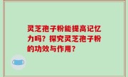 灵芝孢子粉能提高记忆力吗?探究灵芝孢子粉的功效与作用?