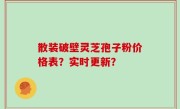 散装破壁灵芝孢子粉价格表？实时更新？