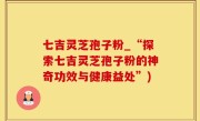七吉灵芝孢子粉_“探索七吉灵芝孢子粉的神奇功效与健康益处”)