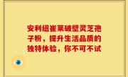 安利纽崔莱破壁灵芝孢子粉，提升生活品质的独特体验，你不可不试