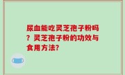 尿血能吃灵芝孢子粉吗?灵芝孢子粉的功效与食用方法?