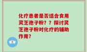化疗患者是否适合食用灵芝孢子粉？？探讨灵芝孢子粉对化疗的辅助作用？