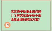 灵芝孢子粉重金属问题？了解灵芝孢子粉中重金属含量的解决方案？