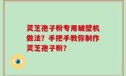 灵芝孢子粉专用破壁机做法？手把手教你制作灵芝孢子粉？
