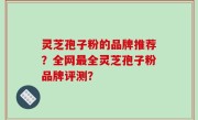 灵芝孢子粉的品牌推荐？全网最全灵芝孢子粉品牌评测？