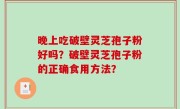 晚上吃破壁灵芝孢子粉好吗？破壁灵芝孢子粉的正确食用方法？