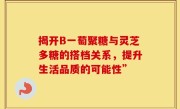 揭开B一萄聚糖与灵芝多糖的搭档关系，提升生活品质的可能性”