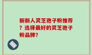 新新人灵芝孢子粉推荐？选择最好的灵芝孢子粉品牌？
