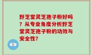 野芝堂灵芝孢子粉好吗？从专业角度分析野芝堂灵芝孢子粉的功效与安全性？