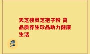 天芝楼灵芝孢子粉 高品质养生珍品助力健康生活