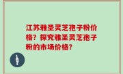 江苏雅圣灵芝孢子粉价格？探究雅圣灵芝孢子粉的市场价格？