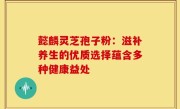 懿麟灵芝孢子粉：滋补养生的优质选择蕴含多种健康益处