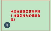 术后吃破壁灵芝孢子粉？增强免疫力的健康食品？