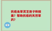 抗癌虫草灵芝孢子粉胶囊？帮助抗癌的天然草药？