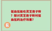 低血压能吃灵芝孢子粉？探讨灵芝孢子粉对低血压的治疗效果？