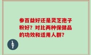 参百益好还是灵芝孢子粉好？对比两种保健品的功效和适用人群？