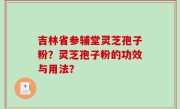 吉林省参辅堂灵芝孢子粉？灵芝孢子粉的功效与用法？