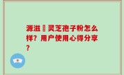 源滋湶灵芝孢子粉怎么样?用户使用心得分享?