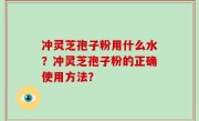 冲灵芝孢子粉用什么水？冲灵芝孢子粉的正确使用方法？