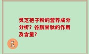 灵芝孢子粉的营养成分分析？谷胱甘肽的作用及含量？