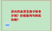 济川药业灵芝孢子粉多少钱？价格查询与购买攻略？