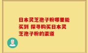 日本灵芝孢子粉哪里能买到 探寻购买日本灵芝孢子粉的渠道