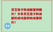 灵芝孢子粉减肥案例图片？分享灵芝孢子粉减肥的成功案例和成果照片？