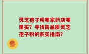 灵芝孢子粉哪家药店哪里买？寻找高品质灵芝孢子粉的购买指南？