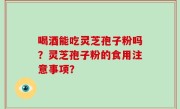 喝酒能吃灵芝孢子粉吗？灵芝孢子粉的食用注意事项？
