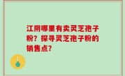 江阴哪里有卖灵芝孢子粉？探寻灵芝孢子粉的销售点？