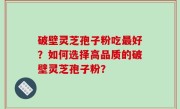破壁灵芝孢子粉吃最好？如何选择高品质的破壁灵芝孢子粉？