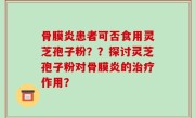 骨膜炎患者可否食用灵芝孢子粉？？探讨灵芝孢子粉对骨膜炎的治疗作用？