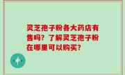 灵芝孢子粉各大药店有售吗？了解灵芝孢子粉在哪里可以购买？
