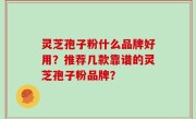 灵芝孢子粉什么品牌好用？推荐几款靠谱的灵芝孢子粉品牌？