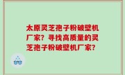 太原灵芝孢子粉破壁机厂家？寻找高质量的灵芝孢子粉破壁机厂家？