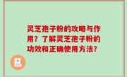 灵芝孢子粉的攻略与作用？了解灵芝孢子粉的功效和正确使用方法？