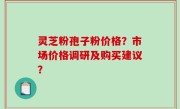 灵芝粉孢子粉价格？市场价格调研及购买建议？