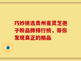 巧妙挑选贵州省灵芝孢子粉品牌排行榜，带你发现真正的精品